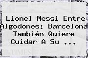 Lionel Messi Entre Algodones: <b>Barcelona</b> También Quiere Cuidar A Su ...