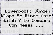 <b>Liverpool</b>: Jürgen Klopp Se Rinde Ante Salah Y Lo Compara Con Messi ...