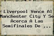 Ver liverpool vence al manchester city y se acerca a las semifinales de Liverpool Vence Al <b>Manchester City</b> Y Se Acerca A Las Semifinales De ...
