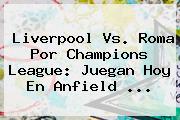 Liverpool Vs. Roma Por <b>Champions League</b>: Juegan Hoy En Anfield ...