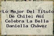 Lo Mejor Del Título De Chile: Así Celebra La Bella <b>Daniella Chávez</b>