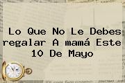 Lo Que No Le Debes <b>regalar</b> A <b>mamá</b> Este 10 De Mayo
