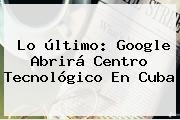 Lo último: Google Abrirá Centro Tecnológico En <b>Cuba</b>