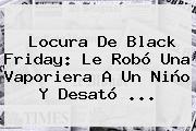 Locura De <b>Black Friday</b>: Le Robó Una Vaporiera A Un Niño Y Desató <b>...</b>