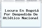 Locura En Bogotá Por Despedida De Atlético <b>Nacional</b>