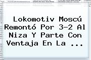 Lokomotiv Moscú Remontó Por 3-2 Al Niza Y Parte Con Ventaja En La ...