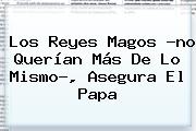 Los <b>Reyes Magos</b> ?no Querían Más De Lo Mismo?, Asegura El Papa