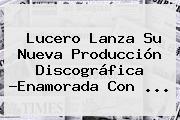 <b>Lucero</b> Lanza Su Nueva Producción Discográfica ?<b>Enamorada Con</b> ...