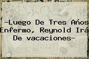 ?Luego De Tres Años Enfermo, Reynold Irá De <b>vacaciones</b>?