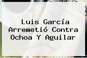 <b>Luis García</b> Arremetió Contra Ochoa Y Aguilar