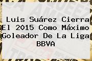 Luis Suárez Cierra El 2015 Como Máximo Goleador De La <b>Liga BBVA</b>