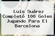 Luis Suárez Completó 100 Goles Jugando Para El <b>Barcelona</b>