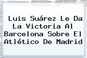 Luis Suárez Le Da La Victoria Al <b>Barcelona</b> Sobre El <b>Atlético De Madrid</b>