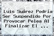 Luis Suárez Podría Ser Suspendido Por Provocar Pelea Al Finalizar El <b>...</b>