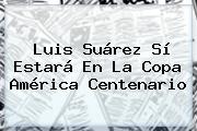 <b>Luis Suárez</b> Sí Estará En La Copa América Centenario