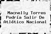 <b>Macnelly Torres</b> Podría Salir De Atlético Nacional