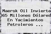 Maersk Oil Invierte <b>365</b> Millones Dólares En Yacimientos Petroleros <b>...</b>