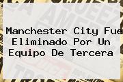 Ver manchester city fue eliminado por un equipo de tercera <b>Manchester City</b> Fue Eliminado Por Un Equipo De Tercera