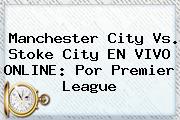 <b>Manchester City</b> Vs. Stoke City EN VIVO ONLINE: Por Premier League