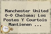Manchester United 0-0 <b>Chelsea</b>: Los Postes Y Courtois Mantienen <b>...</b>