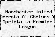 <b>Manchester United</b> Derrota Al Chelsea Y Aprieta La Premier League