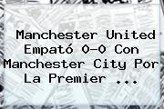 <b>Manchester United</b> Empató 0-0 Con Manchester City Por La Premier <b>...</b>