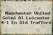 <b>Manchester United</b> Goleó Al Leicester 4-1 En Old Trafford