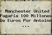 <b>Manchester United</b> Pagaría 100 Millones De Euros Por Antoine ...