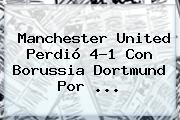 <b>Manchester United</b> Perdió 4-1 Con <b>Borussia Dortmund</b> Por ...