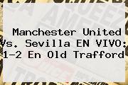 <b>Manchester United Vs. Sevilla EN VIVO: 1-2 En Old Trafford</b>
