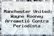 <b>Manchester United</b>: Wayne Rooney Arremetió Contra Periodista