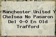 Manchester United Y <b>Chelsea</b> No Pasaron Del 0-0 En Old Trafford