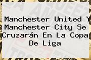 <b>Manchester United</b> Y Manchester City Se Cruzarán En La Copa De Liga