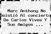 Marc Anthony No Asistió Al <b>concierto</b> De <b>Carlos Vives</b> Y Sus Amigos <b>...</b>