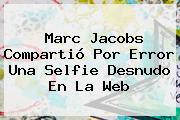 <b>Marc Jacobs</b> Compartió Por Error Una Selfie Desnudo En La Web