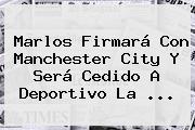 <b>Marlos</b> Firmará Con Manchester City Y Será Cedido A Deportivo La ...