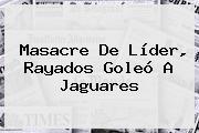 Masacre De Líder, <b>Rayados</b> Goleó A <b>Jaguares</b>