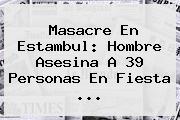 Masacre En <b>Estambul</b>: Hombre Asesina A 39 Personas En Fiesta ...