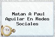 Matan A <b>Paul Aguilar</b> En Redes Sociales
