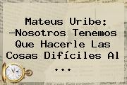 <b>Mateus Uribe</b>: ?Nosotros Tenemos Que Hacerle Las Cosas Difíciles Al ...
