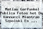 Ver matias garfunkel publica fotos hot de vannucci mientras szpolski es Matías Garfunkel Publica Fotos <b>hot</b> De Vannucci Mientras Szpolski Es ...