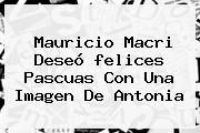 Ver mauricio macri deseo felices pascuas con una imagen de antonia Mauricio Macri Deseó <b>felices Pascuas</b> Con Una Imagen De Antonia