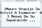 ¿<b>Mauro Urquijo</b> Se Volvió A Enamorar? A 3 Meses De Su Separación ...