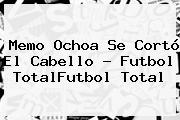 <b>Memo Ochoa</b> Se Cortó El Cabello - Futbol TotalFutbol Total