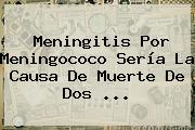 <b>Meningitis</b> Por Meningococo Sería La Causa De Muerte De Dos <b>...</b>