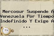 <b>Mercosur</b> Suspende A Venezuela Por Tiempo Indefinido Y Exige A ...