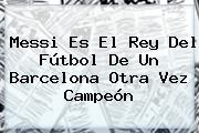 Messi Es El Rey Del Fútbol De Un <b>Barcelona</b> Otra Vez Campeón