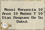<b>Messi</b> Renuncia 10 Anos 10 Meses Y 10 Dias Despues De Su Debut