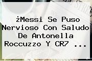 ¿Messi Se Puso Nervioso Con Saludo De <b>Antonella Roccuzzo</b> Y CR7 <b>...</b>