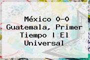 <b>México</b> 0-0 <b>Guatemala</b>, Primer Tiempo | El Universal